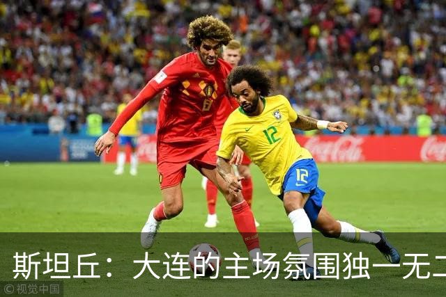 斯坦丘：大连的主场氛围独一无二，这是一座为足球而疯狂的城市